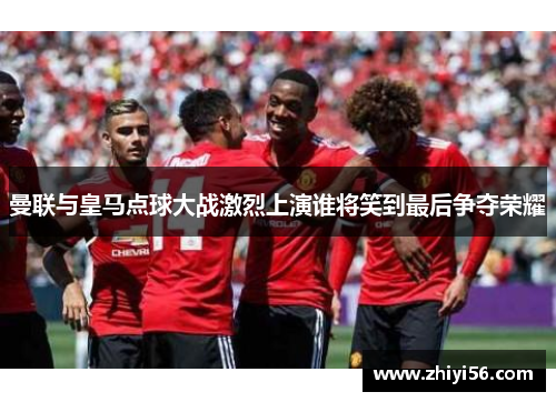 曼联与皇马点球大战激烈上演谁将笑到最后争夺荣耀