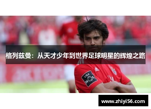 格列兹曼：从天才少年到世界足球明星的辉煌之路